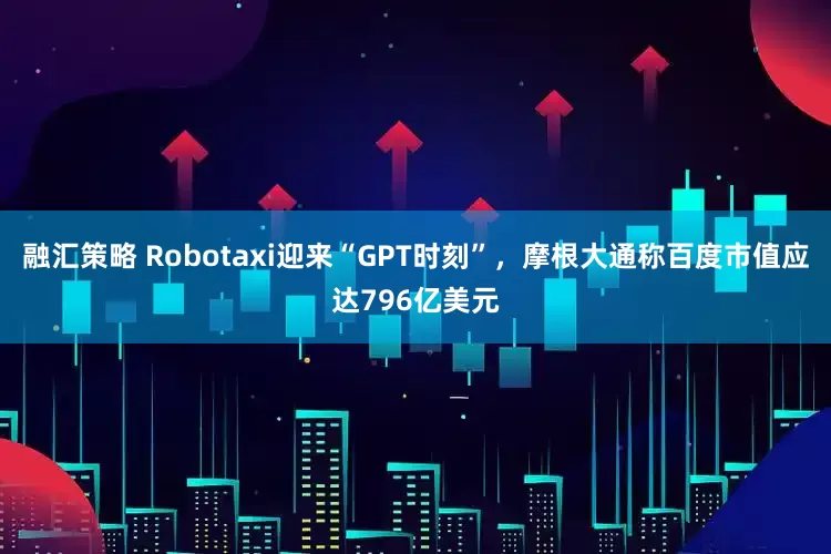 融汇策略 Robotaxi迎来“GPT时刻”，摩根大通称百度市值应达796亿美元