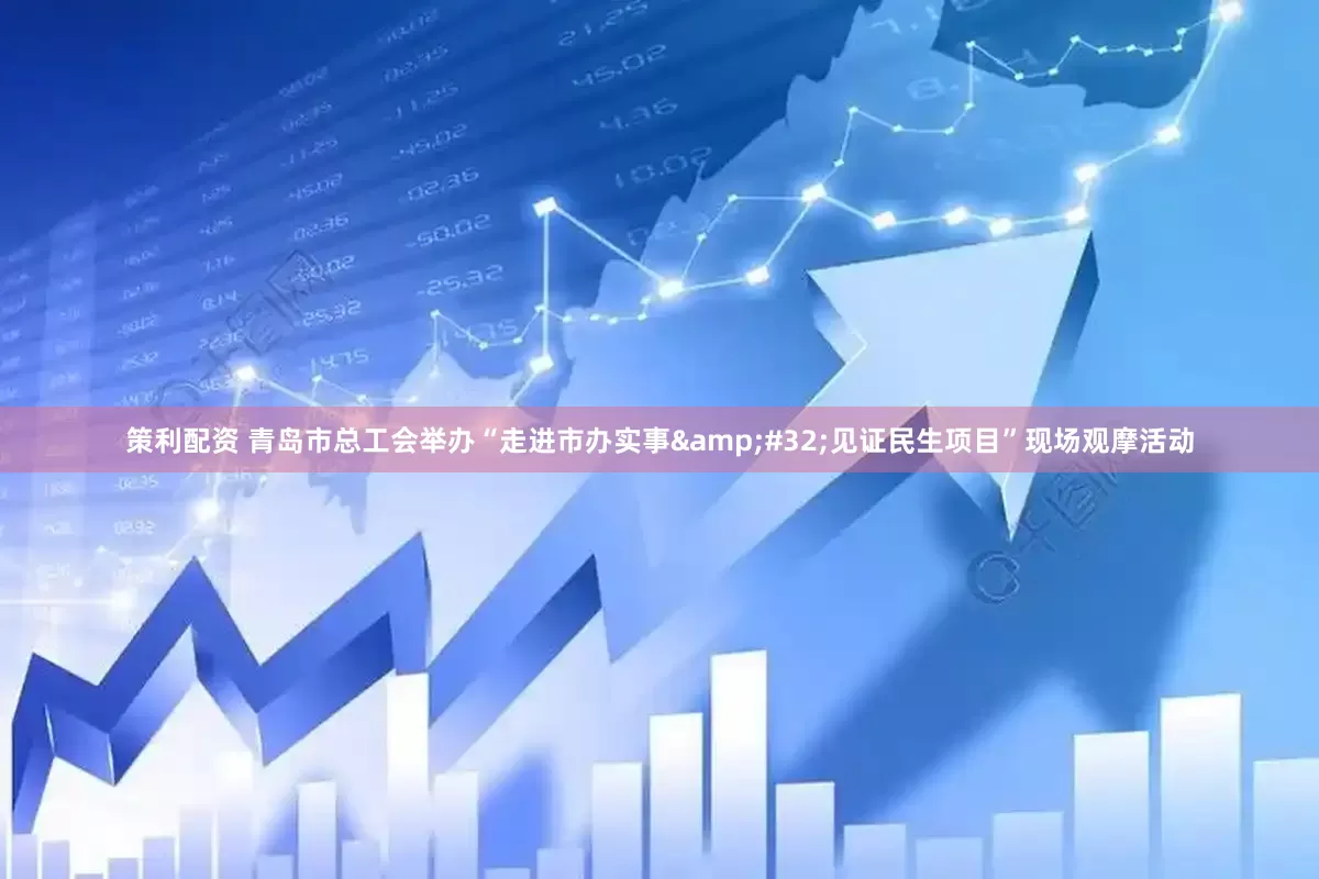 策利配资 青岛市总工会举办“走进市办实事&#32;见证民生项目”现场观摩活动