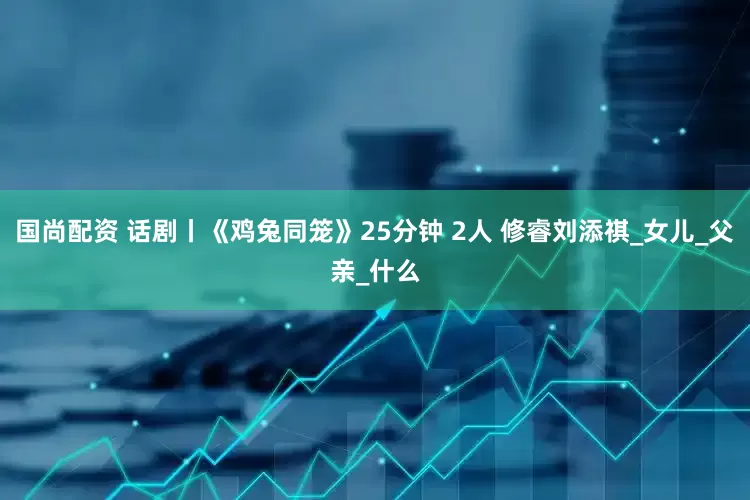 国尚配资 话剧丨《鸡兔同笼》25分钟 2人 修睿刘添祺_女儿_父亲_什么