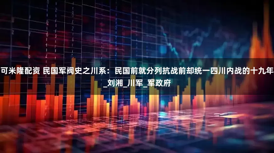 可米隆配资 民国军阀史之川系：民国前就分列抗战前却统一四川内战的十九年_刘湘_川军_军政府