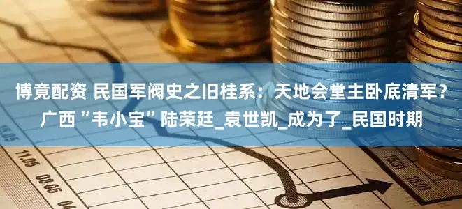 博竟配资 民国军阀史之旧桂系：天地会堂主卧底清军？广西“韦小宝”陆荣廷_袁世凯_成为了_民国时期