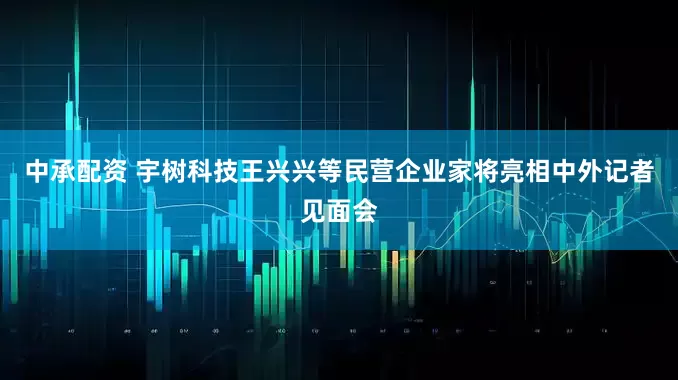 中承配资 宇树科技王兴兴等民营企业家将亮相中外记者见面会