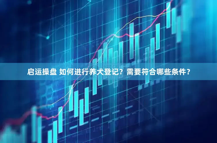 启运操盘 如何进行养犬登记？需要符合哪些条件？