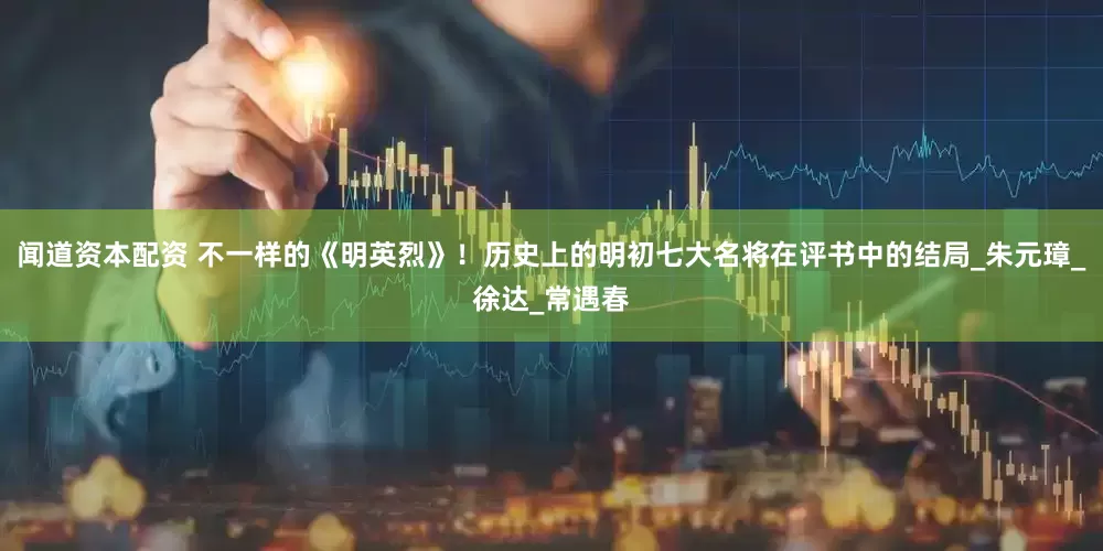 闻道资本配资 不一样的《明英烈》！历史上的明初七大名将在评书中的结局_朱元璋_徐达_常遇春