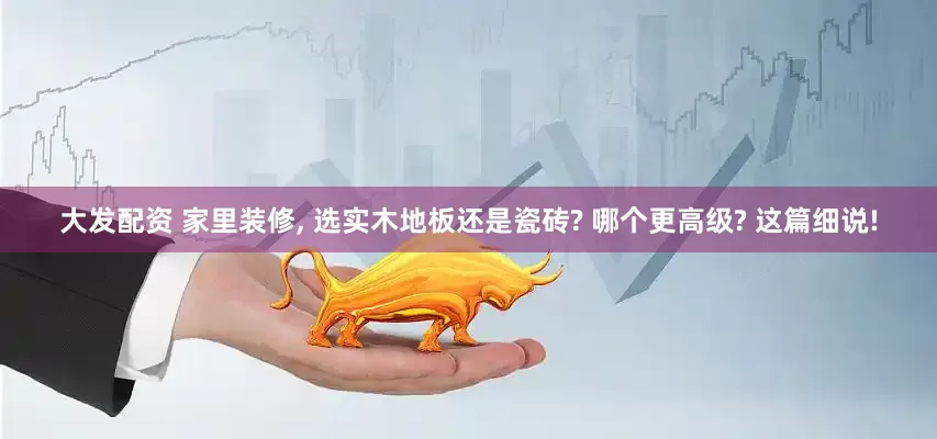大发配资 家里装修, 选实木地板还是瓷砖? 哪个更高级? 这篇细说!