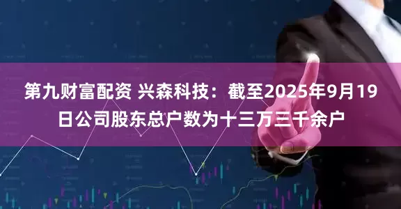 第九财富配资 兴森科技：截至2025年9月19日公司股东总户数为十三万三千余户