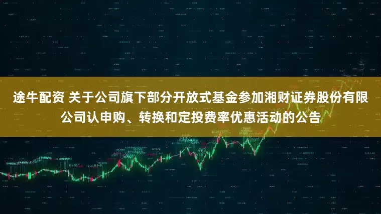 途牛配资 关于公司旗下部分开放式基金参加湘财证券股份有限公司认申购、转换和定投费率优惠活动的公告