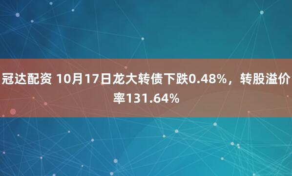 冠达配资 10月17日龙大转债下跌0.48%，转股溢价率131.64%