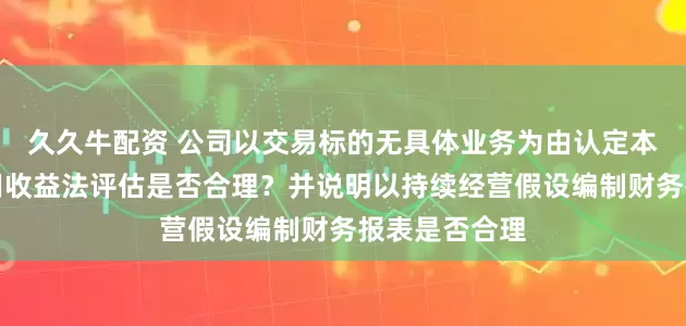 久久牛配资 公司以交易标的无具体业务为由认定本次交易不适用收益法评估是否合理？并说明以持续经营假设编制财务报表是否合理