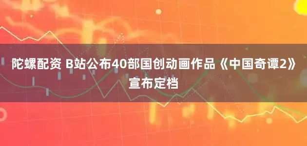 陀螺配资 B站公布40部国创动画作品《中国奇谭2》宣布定档