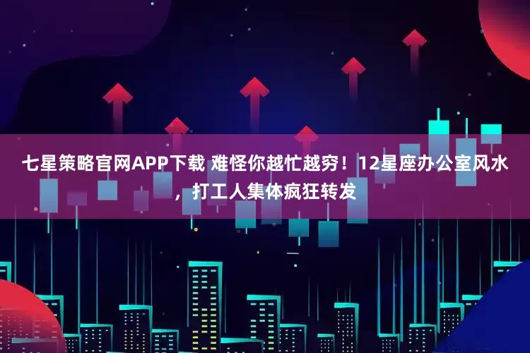 七星策略官网APP下载 难怪你越忙越穷！12星座办公室风水，打工人集体疯狂转发