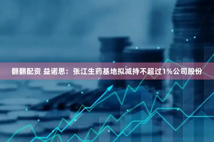 翻翻配资 益诺思：张江生药基地拟减持不超过1%公司股份